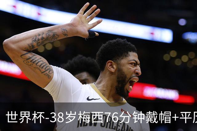 世界杯-38岁梅西76分钟戴帽+平历史纪录 阿根廷3-0阿尔及利亚
