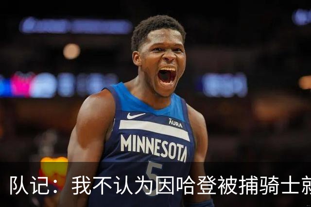 队记：我不认为因哈登被捕骑士就会抛弃他 估计还是2年6000万合同